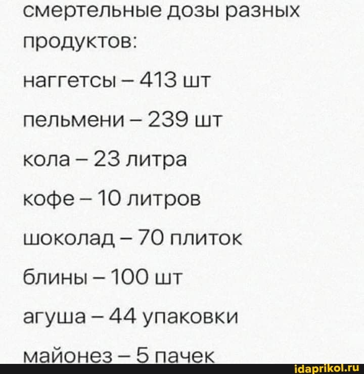 смертельные дозы разных продуктов:
наггетсы 413 шт пельмени - 239 шт кола - 23 литра кофе 10 литров шоколад 70 плиток блины 100 шт агуша 44 упаковки
майонез 5 пачек