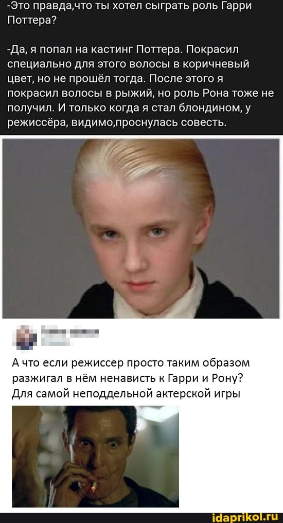 -Это правда,что ты хотел сыграть роль Гарри
Поттера?
-Да, я попал на кастинг Поттера. Покрасил специально для этого волосы в коричневый цвет, но не прошёл тогда. После этого я покрасил волосы в рыжий, но роль Рона тоже не получил. И только когда я стал блондином, У режиссёра, видимо,проснулась совесть.
А что если режиссер просто таким образом
разжигал нём ненависть Гарри Рону?
Для самой неподдельной актерской игры