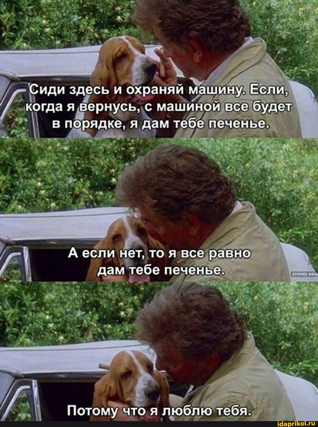 Сиди здесь и охраняи машину. Если.
когда я вернусь, с ма все будет в порядке, я дам теое поченье.
А если нет, то я все равно дам тебе печенье.
Потому что я люб тебя.