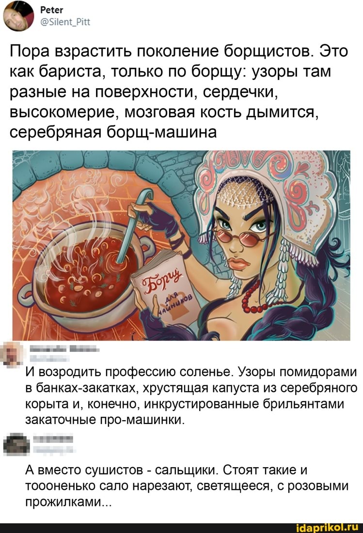 Пора взрастить поколение борщистов. Это как бариста, только по борщу: узоры там разные на поверхности, сердечки, высокомерие, мозговая кость дымится, серебряная борщ-машина
возродить профессию соленье. Узоры помидорами в банках-закатках, хрустящая капуста из серебряного корыта и, конечно, инкрустированные брильянтами закаточные про-машинки.
А вместо сушистов - сальщики. Стоят такие и тоооненько сало нарезают, светящееся, с розовыми прожилками...