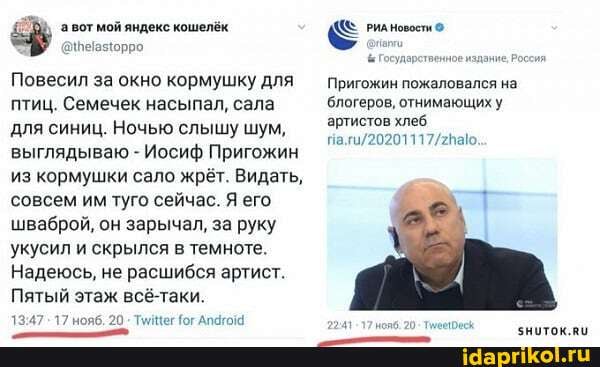 вот мой яндекс кошелёк РИА Новости
Государств
Повесил за окно кормушку для Пригожин пожаловался на птиц. Семечек насыпал, сала блогеров, отнимающих у для синиц. Ночью слышу шум, выглядываю - Иосиф Пригожин
из кормушки сало жрёт. Видать, совсем им туго сейчас. Я его шваброй, он зарычал, за руку
укусил и скрылся в темноте.
Надеюсь, не расшибся артист.
Пятый этаж всё-таки.
17 нояб. 20 Тиицег (ог Апагом