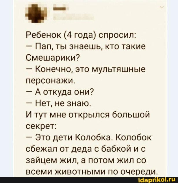 Ребенок (4 года) спросил:
- Пап, ты знаешь, кто такие
Смешарики?
- Конечно, это мультяшные персонажи.
- А откуда они?
- Нет, не знаю.
И тут мне открылся большой секрет:
- Это дети Колобка. Колобок сбежал от деда с бабкой ис зайцем жил, а потом жил со всеми животными по очереди.