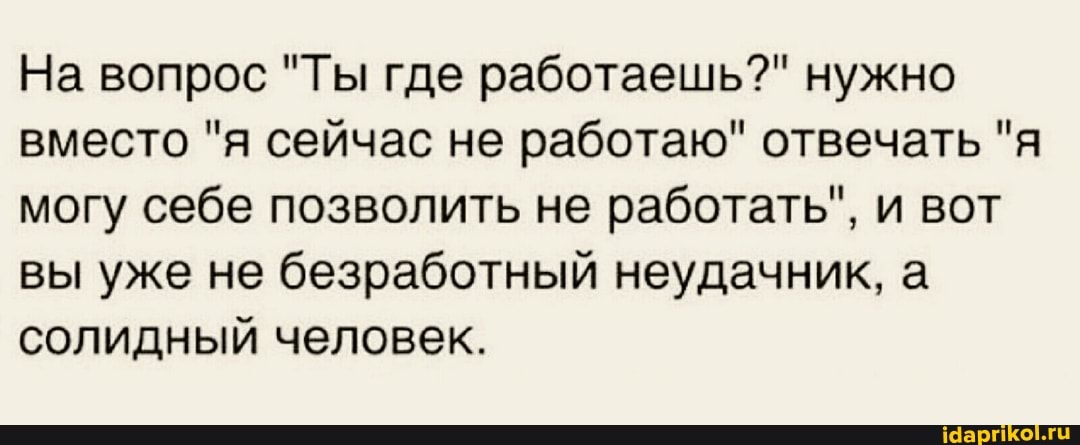 На вопрос "Ты где работаешь?" нужно вместо "я сейчас не работаю" отвечать "я могу себе позволить не работать", и вот вы уже не безработный неудачник, а солидный человек.