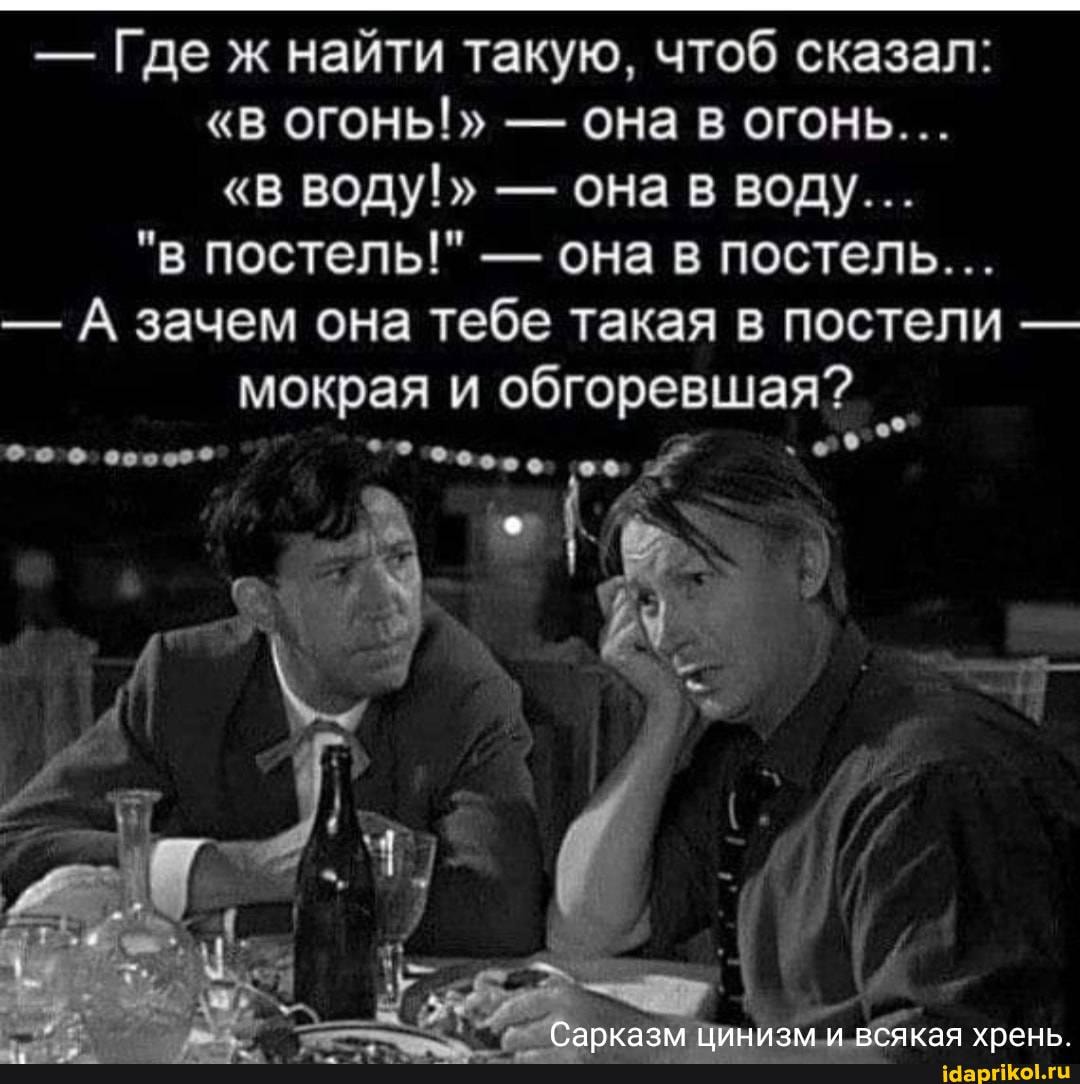 - Где ж найти такую, чтоб сказал:
"В ОГОНЬ!" - ОНа В ОГОНЬ...
"В ВОДУ!" - она в воду...
"в постель!" - она в постель...
- А зачем она тебе такая в постели - мокрая и обгоревшая?