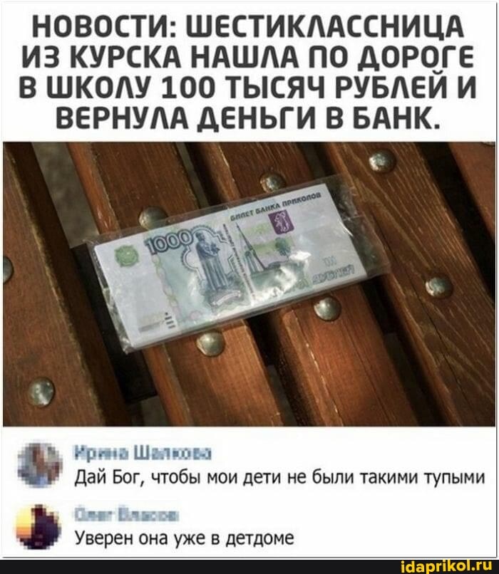 НОВОСТИ: ШЕСТИКЛАССНИЦА ИЗ КУРСКА НАШЛА ПО ДОРОГЕ В ШКОЛУ 100 ТЫСЯЧ РУБЛЕЙ И
ВЕРНУЛА ДЕНЬГИ В БАНК.
Ирана Шалкова
Дай Бог, чтобы мои дети не были такими тупыми
Уверен она уже в детдоме