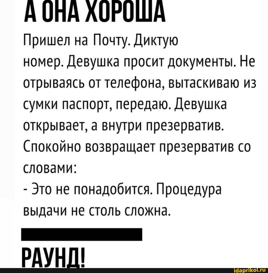 А ОНА АОРОША
Пришел на Почту. Диктую
номер. Девушка просит документы. Не отрываясь от телефона, вытаскиваю из сумки паспорт, передаю. Девушка открывает, а внутри презерватив.
Спокойно возвращает презерватив со словами:
- Это не понадобится. Процедура выдачи не столь сложна.