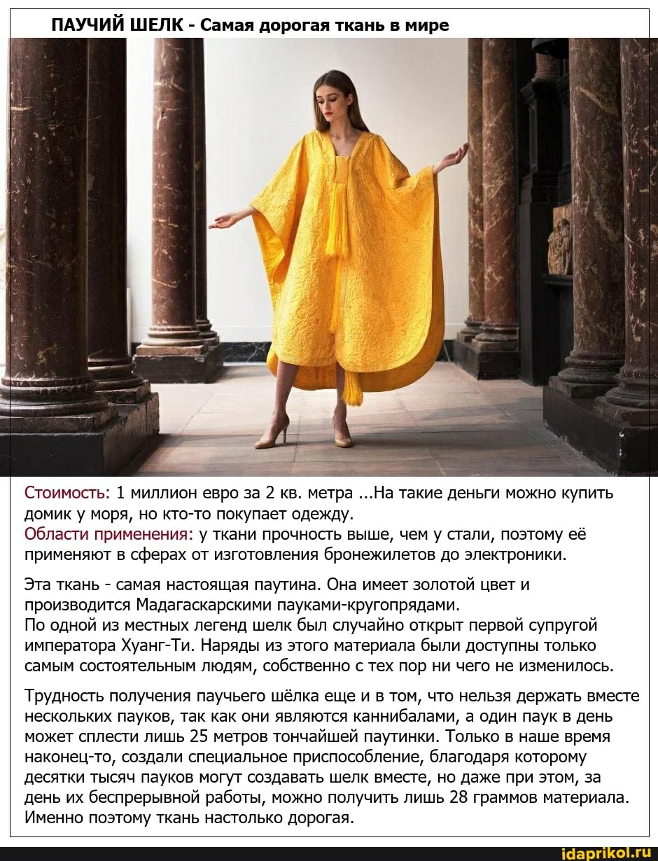 ПАУЧИЙ ШЕЛК - Самая дорогая ткань в мире
...На такие деньги можно купить
Стоимость: 1 миллион евро за 2 кв. метра ...На такие деньги можно купить домик у моря, но кто-то покупает одежду.
Области применения: у ткани прочность выше, чем у стали, поэтому её применяют в сферах от изготовления бронежилетов до электроники.
Эта ткань - самая настоящая паутина. Она имеет золотой цвет и производится Мадагаскарскими пауками-кругопрядами.
По одной из местных легенд шелк был случайно открыт первой супругой императора Хуанг-Ти. Наряды из этого материала были доступны только самым состоятельным людям, собственно с тех пор ни чего не изменилось.
Трудность получения паучьего шёлка еще и в том, что нельзя держать вместе нескольких пауков, так как они являются каннибалами, а один паук в день может сплести лишь 25 метров тончайшей паутинки. Только в наше время наконец-то, создали специальное приспособление, благодаря которому десятки тысяч пауков могут создавать шелк вместе, но даже при этом, за день их беспрерывной работы, можно получить лишь 28 граммов материала.
Именно поэтому ткань настолько дорогая.