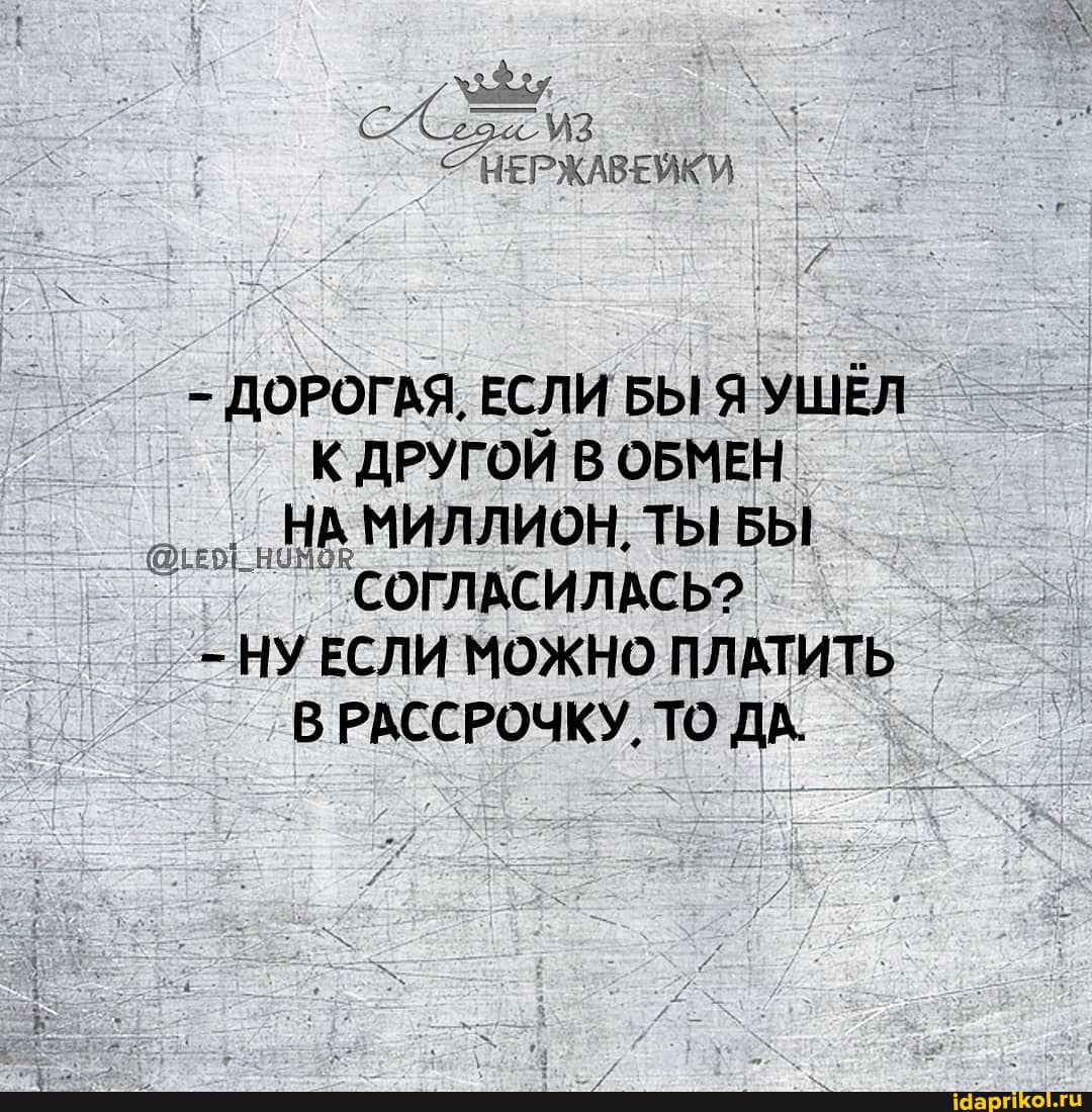 - ДОРОГАЯ, ЕСЛИ БЫ Я УШЁЛ К ДРУГОЙ В ОБМЕН НА МИЛЛИОН, ТЫ БЫ СОГЛАСИЛАСЬ?
- НУ ЕСЛИ МОЖНО ПЛАТИТЬ В РАССРОЧКУ, ТО ДА.