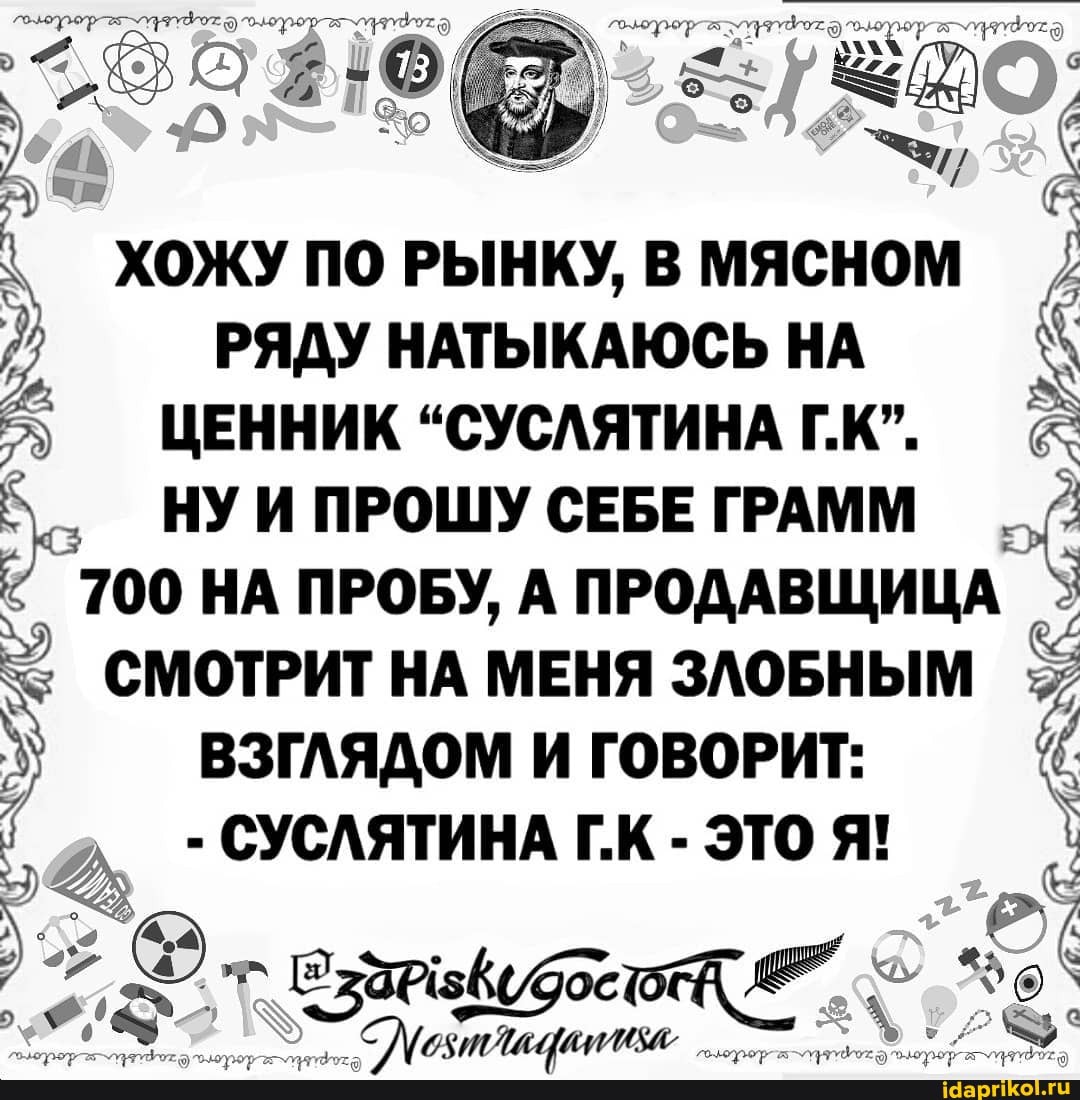 У ме, :
ХОЖУ ПО РЫНКУ, В МЯСНОМ РЯДУ НАТЫКАЮСЬ НА
ЦЕННИК "СУСЛЯТИНА Г.К".
НУ И ПРОШУ СЕБЕ ГРАММ
700 НА ПРОБУ, А ПРОДАВЩИЦА
СМОТРИТ НА МЕНЯ ЗЛОБНЫМ
ВЗГЛЯДОМ И ГОВОРИТ:
СУСЛЯТИНА ЭТО Я!