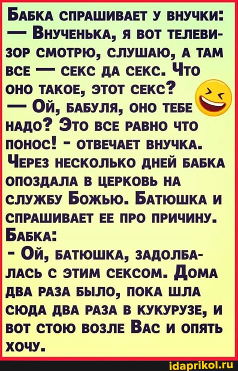 БАБКА СПРАШИВАЕТ У ВНУЧКИ:
- ВНУЧЕНЬКА, Я ВОТ ТЕЛЕВИ-
ЗОР СМОТРЮ, СЛУШАЮ, А ТАМ ВСЕ - СЕКС ДА СЕКС. Что
ОНО ТАКОЕ, ЭТОТ СЕКС?
- ОЙ, БАБУЛЯ, ОНО ТЕБЕ НАДО? ЭТО ВСЕ РАВНО ЧТО ПОНОС! - ОТВЕЧАЕТ ВНУЧКА.
ЧЕРЕЗ НЕСКОЛЬКО ДНЕЙ БАБКА ОПОЗДАЛА В ЦЕРКОВЬ НА служБу Божью. БАТЮШКА И СПРАШИВАЕТ ЕЕ ПРО ПРИЧИНУ.
БАБКА:
- Ой, БАТЮШКА, ЗАДОЛБА-
ЛАСЬ ЭТИМ СЕКСОМ. ДОМА ДВА РАЗА БЫЛО, ПОКА ШЛА СЮДА ДВА РАЗА В КУКУРУЗЕ, И вот стою ВОЗЛЕ ВАс и опять хочу.
