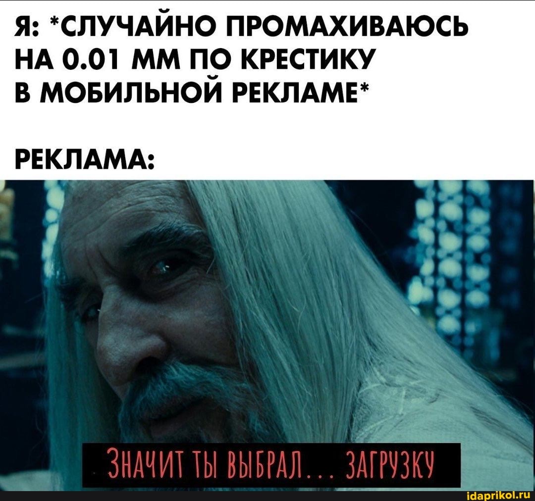 Я: *СЛУЧАЙНО ПРОМАХИВАЮСЬ НА 0.01 ММ ПО КРЕСТИКУ В МОБИЛЬНОЙ РЕКЛАМЕ*
РЕКЛАМА:
ЗНАЧИТ ТЫ ВЫБРАЛ... ЗАГРУЗКУ