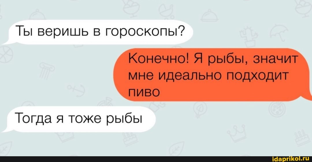 Ты веришь в гороскопы?
Конечно! Я рыбы, значит мне идеально подходит
Тогда я тоже рыбы