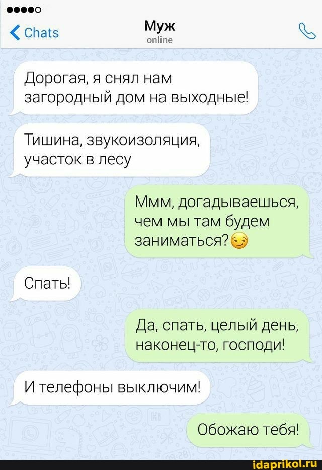 Муж
опйпе
Дорогая, я снял нам загородный дом на выходные!
Тишина, звукоизоляция, участок в лесу
Ммм, догадываешься, чем мы там будем заниматься?
Спаты
И телефоны выключим!
наконец-то, господи!
Обожаю тебя!