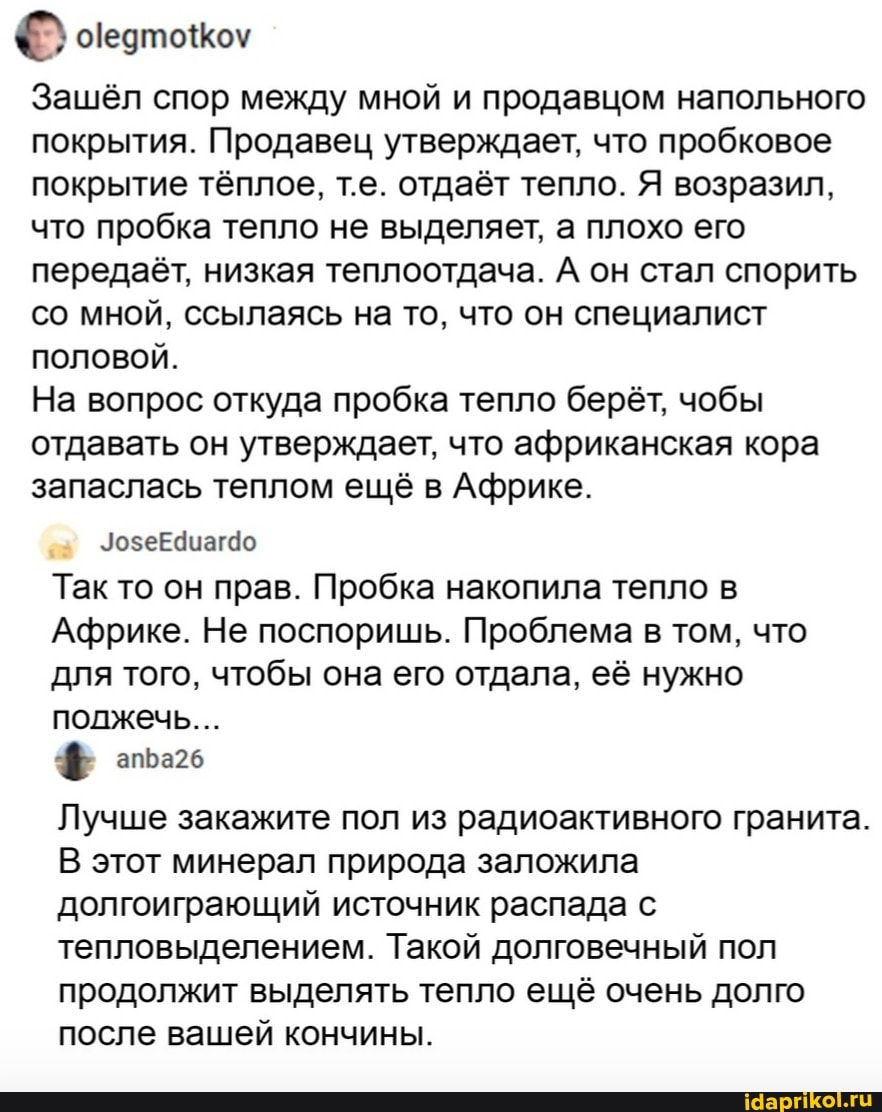 Зашёл спор между мной и продавцом напольного покрытия. Продавец утверждает, что пробковое покрытие тёплое, т.е. отдаёт тепло. Я возразил, что пробка тепло не выделяет, а плохо его передаёт, низкая теплоотдача. А он стал спорить со мной, ссылаясь на то, что он специалист половой.
На вопрос откуда пробка тепло берёт, чобы отдавать он утверждает, что африканская кора запаслась теплом ещё в Африке.
ЗозеЕдиаг4о
Так то он прав. Пробка накопила тепло в
Африке. Не поспоришь. Проблема в том, что для того, чтобы она его отдала, её нужно полжечь...
Лучше закажите пол из радиоактивного гранита.
В этот минерал природа заложила долгоиграющий источник распада с тепловыделением. Такой долговечный пол продолжит выделять тепло ещё очень долго после вашей кончины.