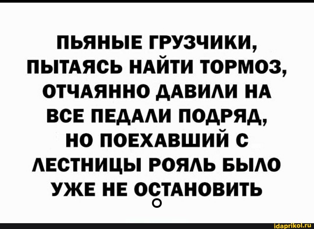 ПЬЯНЫЕ ГРУЗЧИКИ,
ПЫТАЯСЬ НАЙТИ ТОРМОЗ,
ОТЧАЯННО ДАВИЛИ НА ВСЕ ПЕДАЛИ ПОДРЯД,
НО ПОЕХАВШИЙ С ЛЕСТНИЦЫ РОЯЛЬ БЫЛО УЖЕ НЕ ОСТАНОВИТЬ