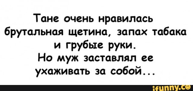 Тане очень нравилась
брутальная щетина, запах
табака
и грубые руки.
Но муж заставлял ее
ухаживать за
