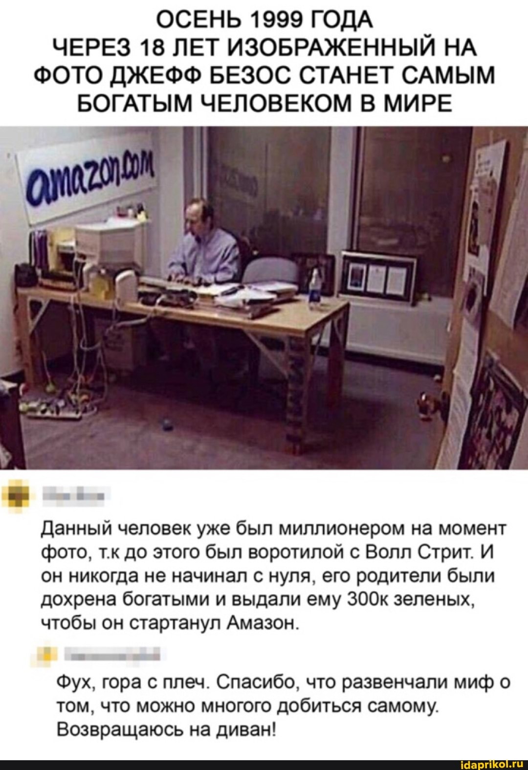 ОСЕНЬ 1999 ГОДА ЧЕРЕЗ 18 ЛЕТ ИЗОБРАЖЕННЫЙ НА ФОТО ДЖЕФФ БЕЗОС СТАНЕТ САМЫМ БОГАТЫМ ЧЕЛОВЕКОМ В МИРЕ
Данный человек уже был миллионером на момент фото, т.к до этого был воротилой с Волл Стрит. И он никогда не начинал с нуля, его родители были дохрена богатыми и выдали ему 3З00к зеленых, чтобы он стартанул Амазон.
Фух, гора с плеч. Спасибо, что развенчали миф о том, что можно многого добиться самому.
Возвращаюсь на диван!