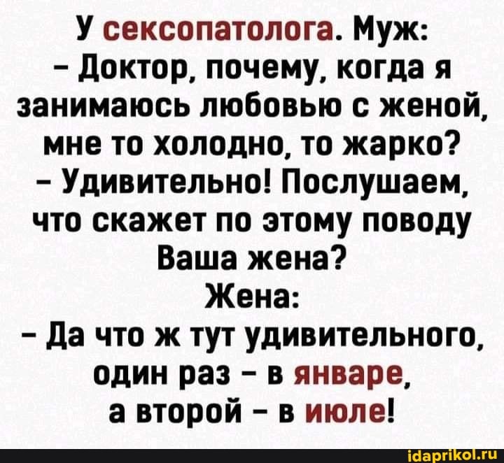 - Доктор, почему, когда я занимаюсь любовью с женой, мне то холодно, то жарко?
- Удивительно! Послушаем, что скажет по этому поводу
Ваша жена?
Жена:
Да что ж тут удивительного, один раз - в январе,
а второй - в июле!