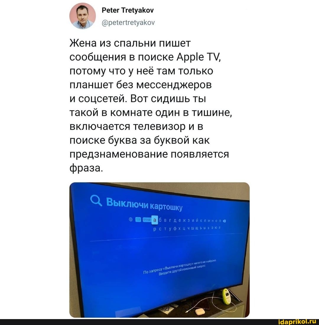 ТгеуаКоу
Жена из спальни пишет сообщения в поиске Арре ТУ, потому что у неё там только планшет без мессенджеров
и соцсетей. Вот сидишь ты такой в комнате один в тишине, включается телевизор и в поиске буква за буквой как предзнаменование появляется
фраза.
Выключи хартошку
га
