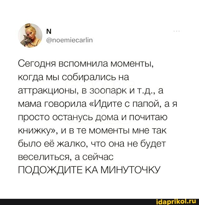 Сегодня вспомнила моменты, когда мы собирались на аттракционы, в зоопарк ит.д., а мама говорила "Идите с папой, а я просто останусь дома и почитаю книжку", и в те моменты мне так было её жалко, что она не будет веселиться, а сейчас ПОДОЖДИТЕ КА МИНУТОЧКУ
