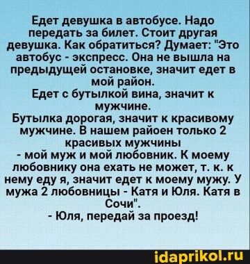 Едет девушка в автобусе. Надо передать за билет. Стоит другая девушка. Как обратиться? Думает: "Это.
'автобус - экспресс. Она не вышла на предыдущей остановке, значит едет в мой район.
Едет с бутылкой вина, значит к мужчине.
Бутылка дорогая, значит к красивому мужчине. В нашем райоен только 2 красивых мужчины
- мой муж и мой любовник. К моему любовнику она ехать не может, т. к. к нему еду я, значит едет к моему мужу. У мужа 2 любовницы - Катя и Юля. Катя
Сочи".
- Юля, передай за проезд!