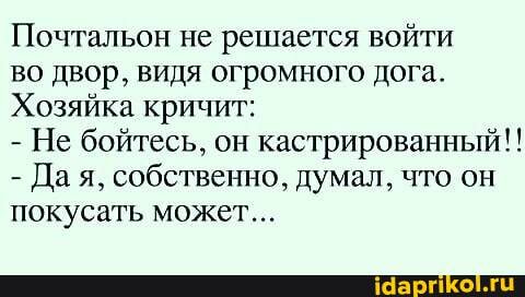 Почтальон не решается войти
во двор, видя огромного дога.
Хозяйка кричит:
- Не бойтесь, он кастрированный!!
- Да я, собственно, думал, что он покусать может...