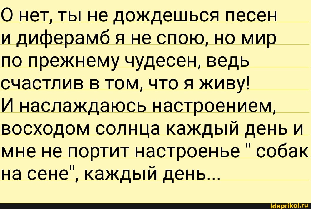 О нет, ты не дождешься песен
и диферамбя не спою, но мир
по прежнему чудесен, ведь счастлив в том, что я живу!
И наслаждаюсь настроением, восходом солнца каждый день и мне не портит настроенье " собак на сене", каждый день...