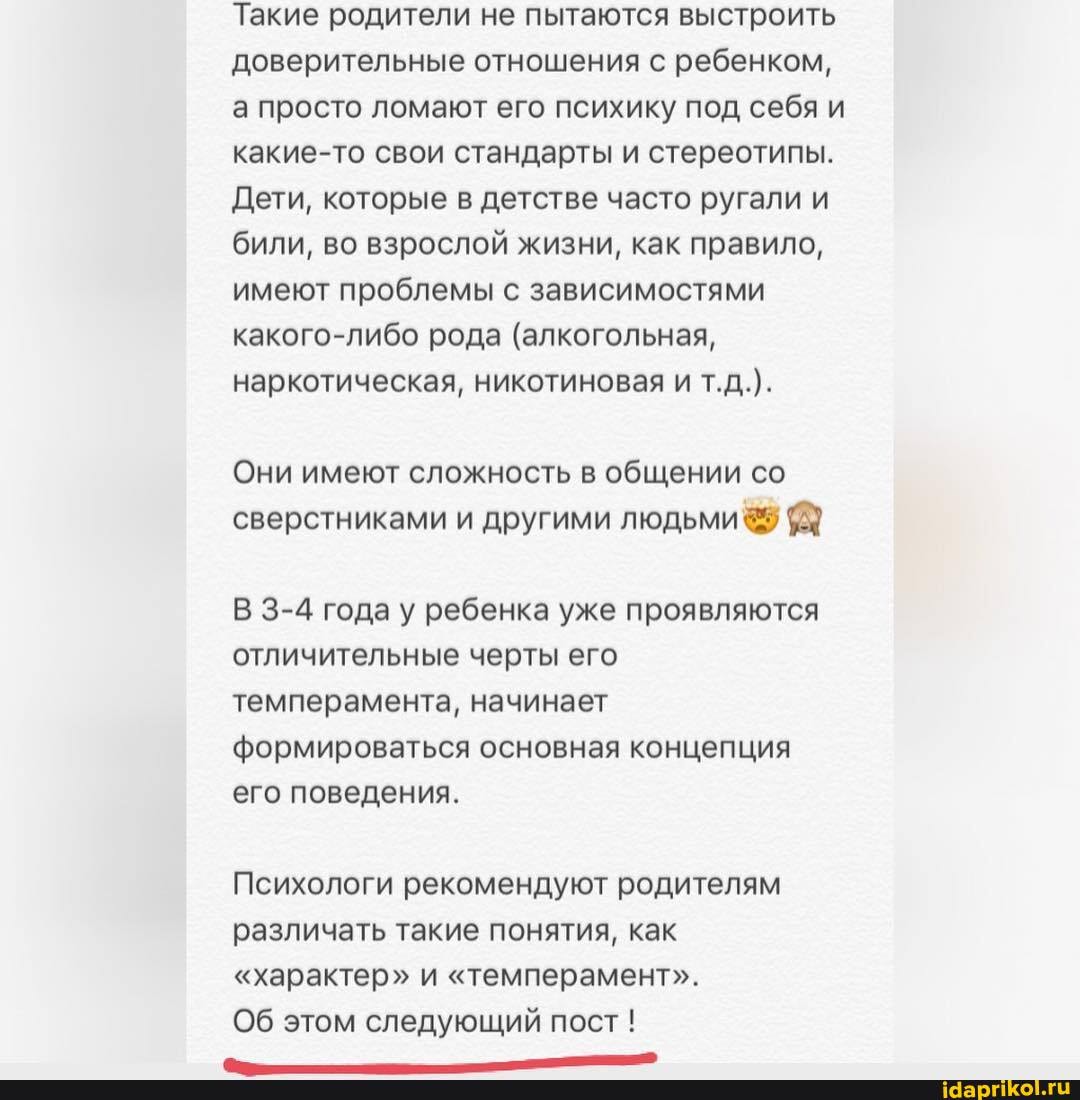 Такие родители не пытаются выстроить доверительные отношения с ребенком, а просто ломают его психику под себя и какие-то свои стандарты и стереотипы.
Дети, которые в детстве часто ругали и били, во взрослой жизни, как правило, имеют проблемы с зависимостями какого-либо рода (алкогольная, наркотическая, никотиновая и т.д.).
Они имеют сложность в общении со сверстниками и другими людьми
В 3-4 года у ребенка уже проявляются отличительные черты его темперамента, начинает формироваться основная концепция его поведения.
Психологи рекомендуют родителям различать такие понятия, как
"характер" и "темперамент".
Об этом следующий пост !