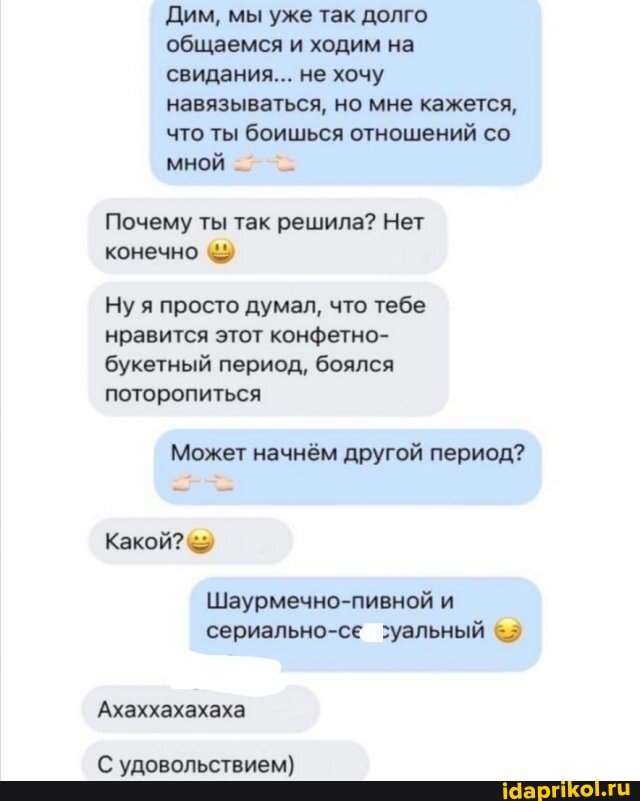 Дим, мы уже так долго общаемся и ходим на свидания... не хочу навязываться, но мне кажется, что ты боишься отношений со мной -
Почему ты так решила? Нет конечно
Ну я просто думал, что тебе нравится этот конфетно-
букетный период, боялся поторопиться
Может начнём другой период?
Какой?
Ахаххахахаха
С удовольствием)