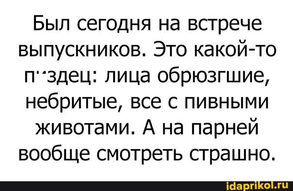 Был сегодня на встрече выпускников. Это какой-то п'.здец: лица обрюзгшие, небритые, все с пивными
животами. А на парней вообще смотреть страшно.