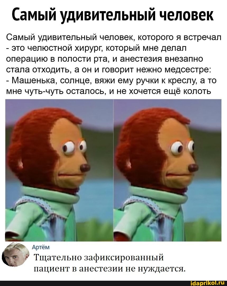 Самый удивительный человек
Самый удивительный человек, которого я встречал
- это челюстной хирург, который мне делал операцию в полости рта, и анестезия внезапно стала отходить, а он и говорит нежно медсестре:
- Машенька, солнце, вяжи ему ручки к креслу, а то мне чуть-чуть осталось, и не хочется ещё колоть
Артём
Тщательно зафиксированный пациент в анестезии не нуждается.