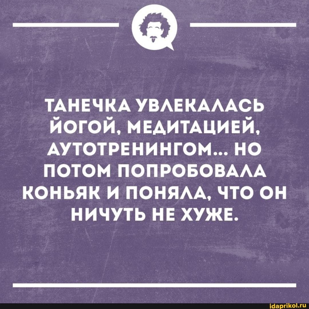 ТАНЕЧКА УВЛЕКАЛАСЬ ЙОГОЙ, МЕДИТАЦИЕЙ,
АУТОТРЕНИНГОМ... НО ПОТОМ ПОПРОБОВАЛА
КОНЬЯК И ПОНЯЛА, ЧТО ОН
НИЧУТЬ НЕ ХУЖЕ.