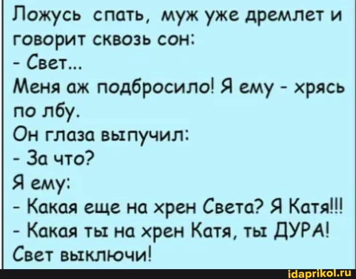 Ложусь спать, муж уже дремлет и говорит сквозь сон:
- Свет...
Меня аж подбросило! Я ему - хрясь по лбу.
Он глаза выпучил:
- За что?
Я ему:
- Какая еще на хрен Света? Я Катя!!
- Какая ты на хрен Катя, ты ДУРА!
Свет выключи!