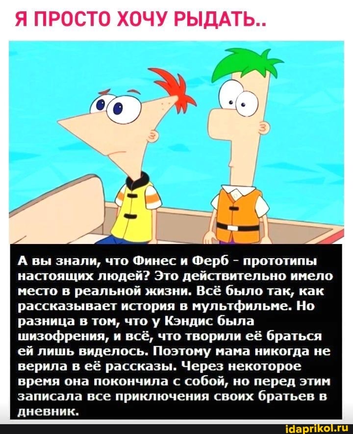 Я ПРОСТО ХОЧУ РЫДАТЬ..
А вы знали, что Финес и Ферб - прототипы настоящих людей? Это действительно имело место в реальной жизни. Всё было так, как рассказывает история в мультфильме. Но разница в том, что у Кэндис была шизофрения, и всё, что творили её браться ей лишь виделось. Поэтому мама никогда не верила в её рассказы. Через некоторое время она покончила с собой, но перед этим записала все приключения своих братьев в дневник.