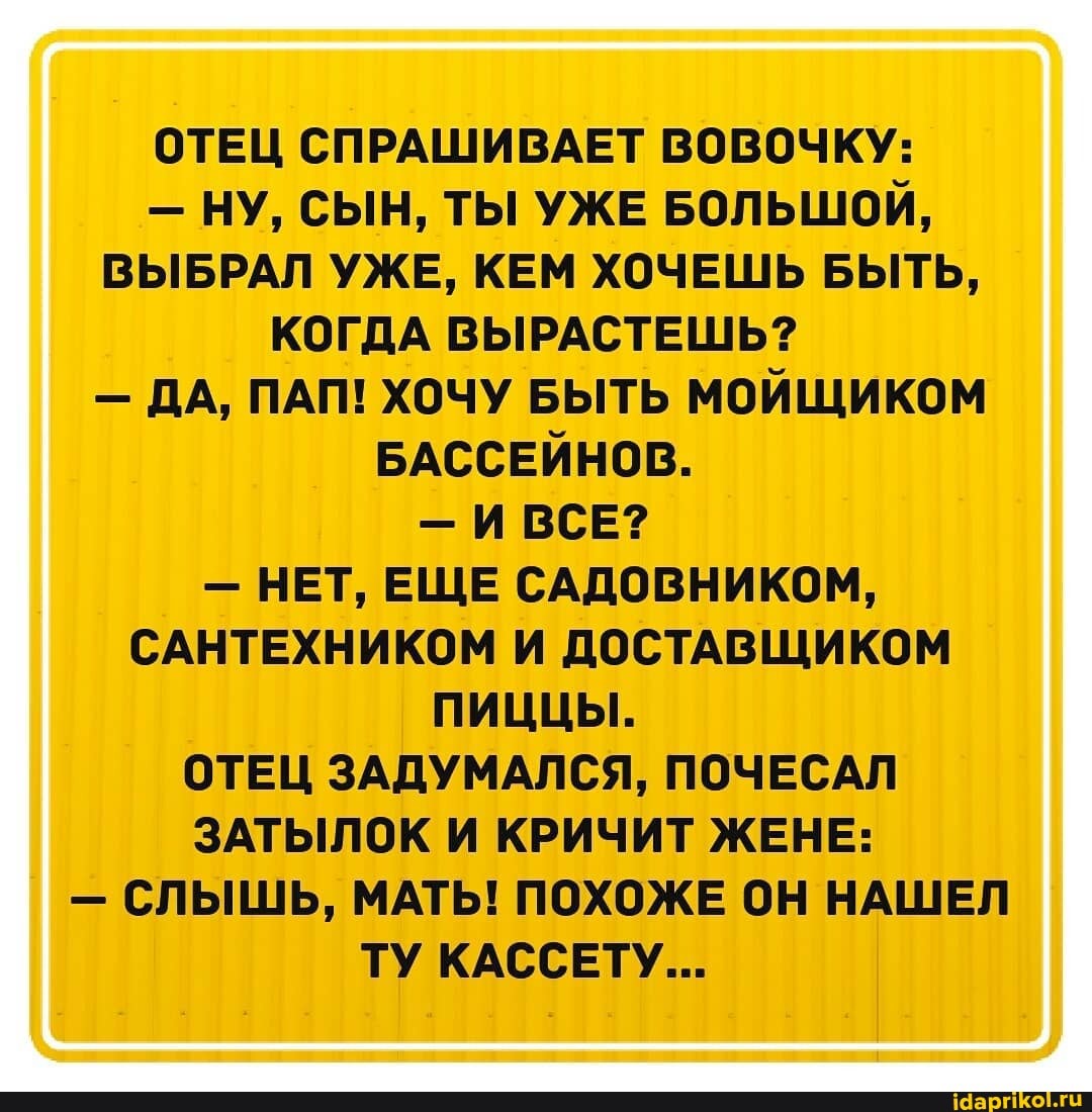 ОТЕЦ СПРАШИВАЕТ ВОВОЧКУ:
- НУ, СЫН, ТЫ УЖЕ БОЛЬШОЙ,
ВЫБРАЛ УЖЕ, КЕМ ХОЧЕШЬ БЫТЬ,
КОГДА ВЫРАСТЕШЬ?
- ДА, ПАП! ХОЧУ БЫТЬ МОЙЩИКОМ БАССЕЙНОВ.
- ИВСЕ?
- НЕТ, ЕЩЕ САДОВНИКОМ,
САНТЕХНИКОМ И ДОСТАВЩИКОМ ПИЦЦЫ.
ОТЕЦ ЗАДУМАЛСЯ, ПОЧЕСАЛ ЗАТЫЛОК И КРИЧИТ ЖЕНЕ:
- СЛЫШЬ, МАТЬ! ПОХОЖЕ ОН НАШЕЛ ТУ КАССЕТУ...