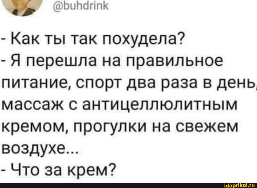- Как ты так похудела?
- Я перешла на правильное питание, спорт два раза в день массаж с антицеллюлитным кремом, прогулки на свежем воздухе...
- Что за крем?