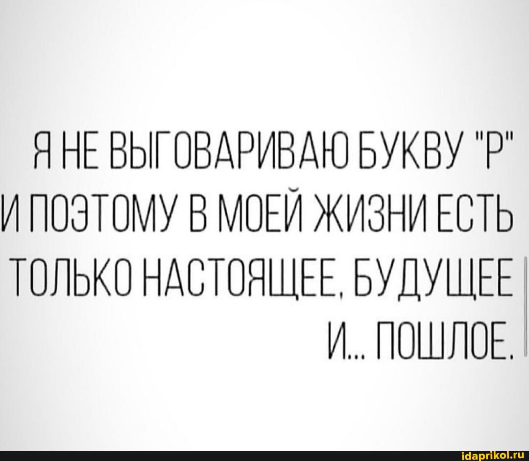 ЯНЕ ВЫ! ОВАРИВАЮ БУКВУ `Р`
И ПОЭТОМУ В МОЕЙ ЖИЗНИ ЕСТЬ ТОЛЬКО НАСТОЯЩЕЕ, БУДУЩЕЕ И.. ПОШЛОЕ.