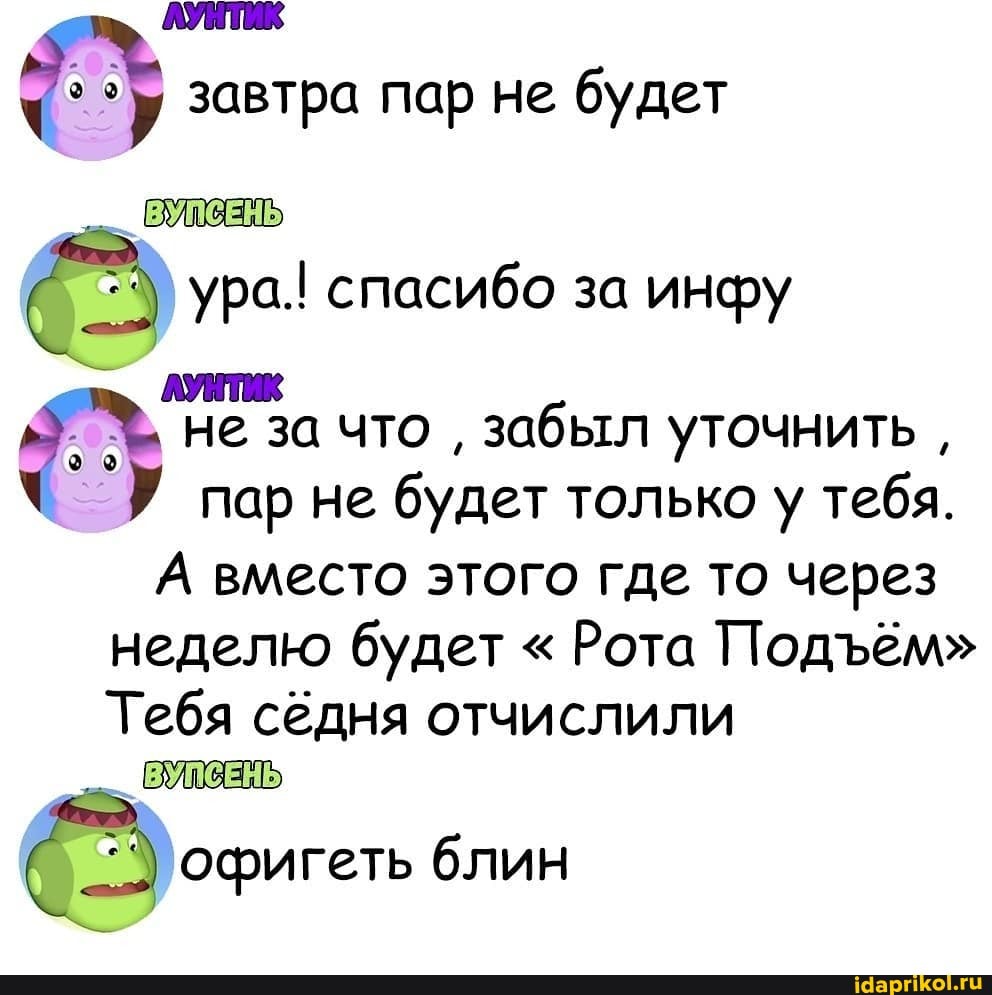 ЛУНТИК у завтра пар не будет
ЛУНТИК
ey не за что
забыл уточнить пар не будет только у тебя.
А вместо этого где то через
неделю будет Рота Подъём"
Тебя седня отчислили
ВУПСЕНЫ
офигеть блин