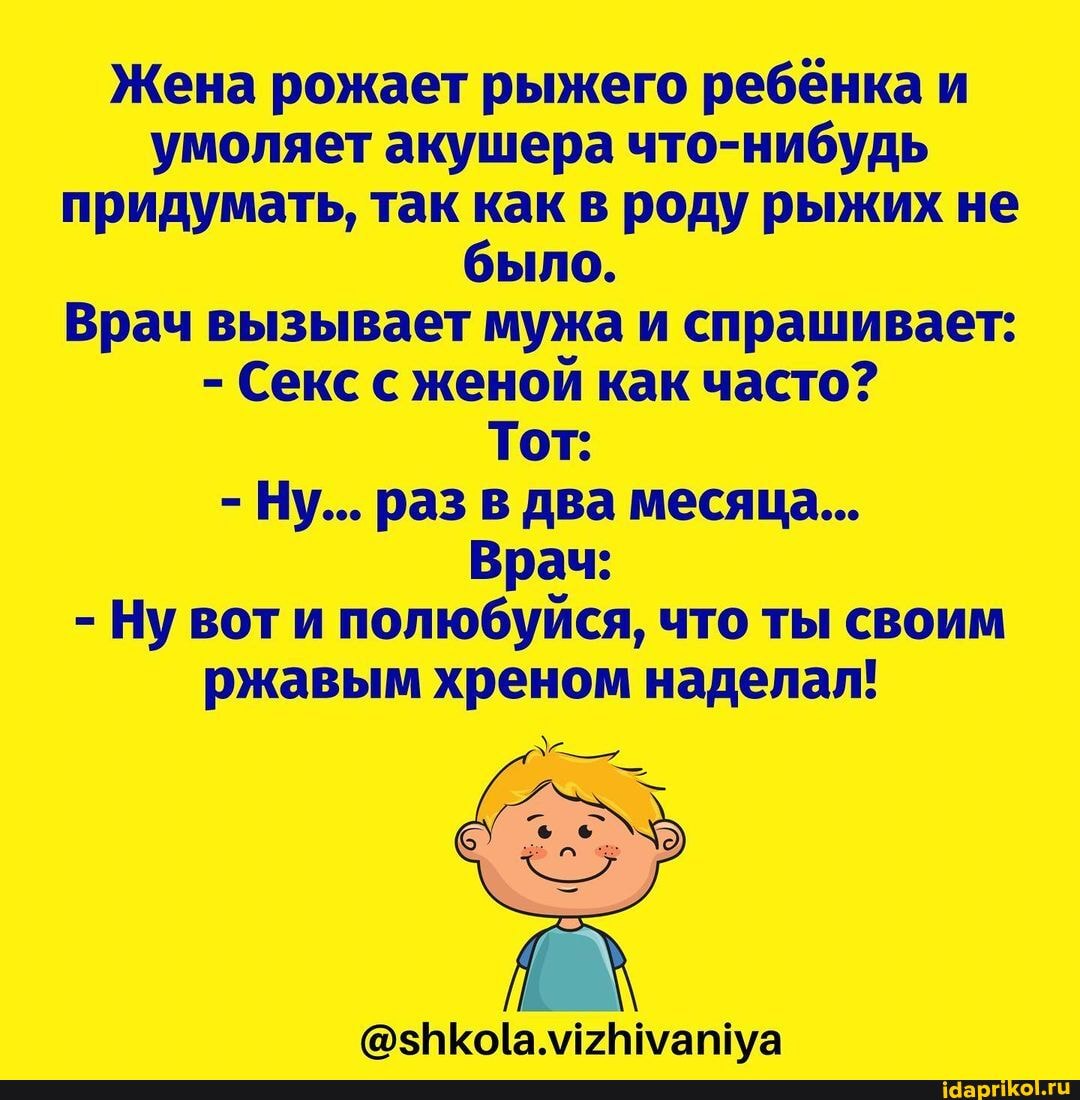 Жена рожает рыжего ребёнка и умоляет акушера что-нибудь придумать, так как в роду рыжих не было.
Врач вызывает мужа и спрашивает:
- Секс с женой как часто?
Тот:
- Ну... раз в два месяца...
Врач:
- Ну вот и полюбуйся, что ты своим ржавым хреном наделал!
