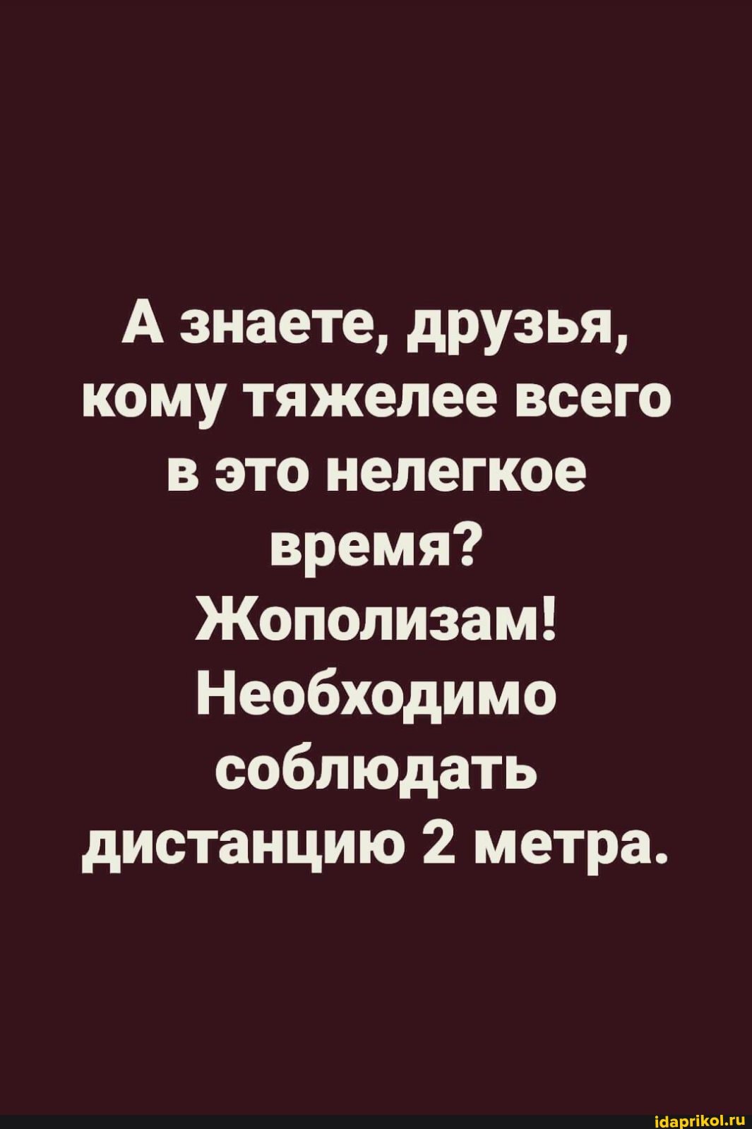 А знаете, друзья, кому тяжелее всего в это нелегкое время?
Жополизам!
Необходимо соблюдать дистанцию 2 метра.