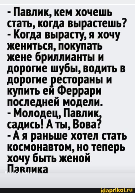 - Павлик, кем хочешь стать, когда вырастешь?
- Когда вырасту, я хочу жениться, покупать жене бриллианты и дорогие шубы, водить в дорогие рестораны и купить ей Феррари последней модели.
- Молодец, Павлик садись! А ты, Вова?
-Ая раньше хотел стать космонавтом, но теперь хочу быть женой
Павлика