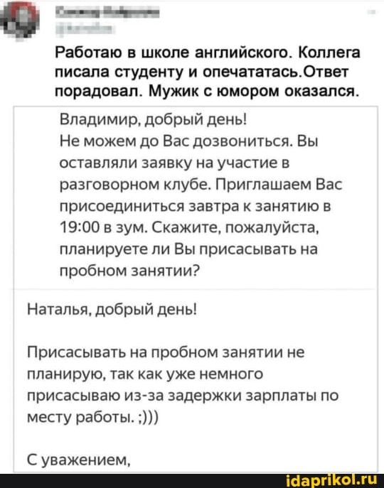 Работаю в школе английского. Коллега писала студенту и опечататась.Ответ порадовал. Мужик с юмором оказался.
Владимир, добрый день!
Не можем до Вас дозвониться. Вы оставляли заявку на участие в разговорном клубе. Приглашаем Вас присоединиться завтра к занятию в в зум. Скажите, пожалуйста, планируете ли Вы присасывать на пробном занятии?
Наталья, добрый день!
Присасывать на пробном занятии не планирую, так как уже немного присасываю из-за задержки зарплаты по месту работы.
С уважением,