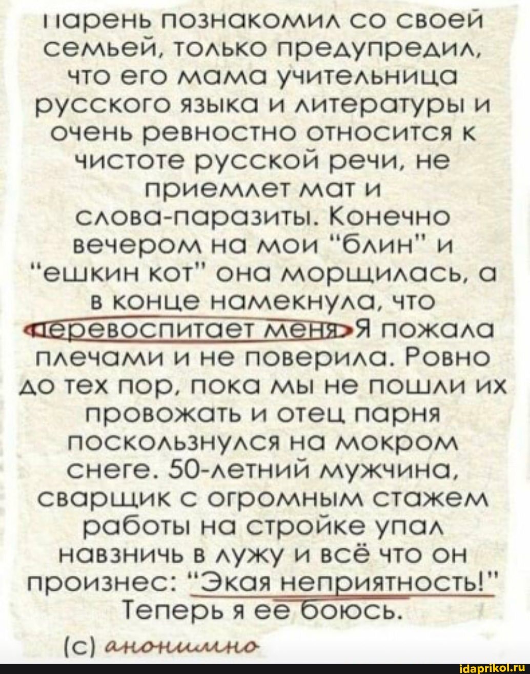 парень познакомил со своей семьей, только предупредил, что его мама учительница русского языка и литературы и очень ревностно относится к чистоте русской речи, не приемлет мат и слова-паразиты. Конечно вечером на мои "блин" и
"ешкин кот" она морщилась, а в конце намекнула, что пожала плечами и не поверила. Ровно до тех пор, пока мы не пошли их провожать и отец парня поскользнулся на мокром снеге. 50-летний мужчина, сварщик с огромным стажем работы на стройке упал навзничь в лужу и всё что он
произнес: "Экая неприятность!"
Теперь ее боюсь.
[с) ачондкелаАно
