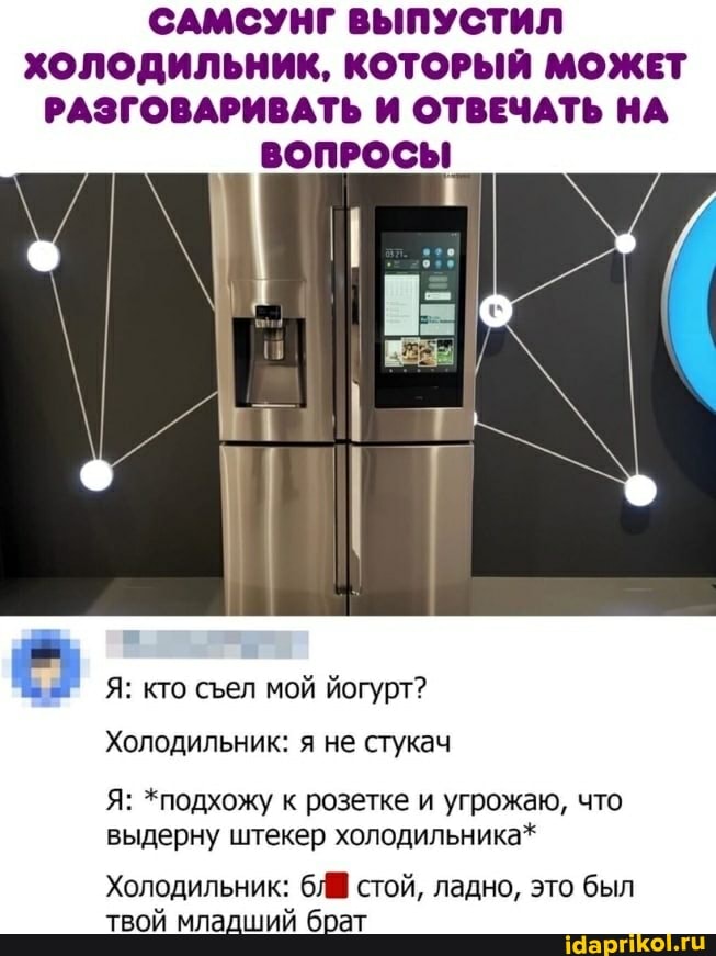 САМСУНГ ВЫПУСТИЛ
ХОЛОДИЛЬНИК, КОТОРЫЙ МОЖЕТ РАЗГОВАРИВАТЬ И ОТВЕЧАТЬ НА
ВОПРОСЫ
Я: кто сел мой йогурт?
Холодильник: я не стукач
Я: *подхожу к розетке и угрожаю, что выдерну штекер холодильника*
Холодильник: стой, ладно, это был твой младший брат