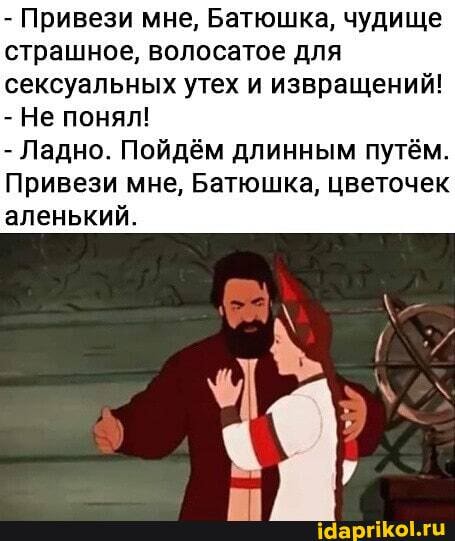 - Привези мне, Батюшка, чудище страшное, волосатое для сексуальных утех и извращений!
- Не понял!
- Ладно. Пойдём длинным путём.
Привези мне, Батюшка, цветочек аленький.
