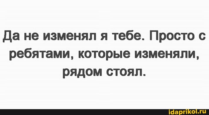 Да не изменял я тебе. Просто с
ребятами, которые изменяли,
рядом стоял.