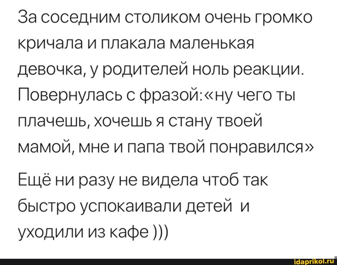 За соседним столиком очень громко кричала и плакала маленькая девочка, у родителей ноль реакции.
Повернулась с фразой: "ну чего ты плачешь, хочешь я стану твоей мамой, мне и папа твой понравился"
Ещё ни разу не видела чтоб так быстро успокаивали детей и уходили из кафе