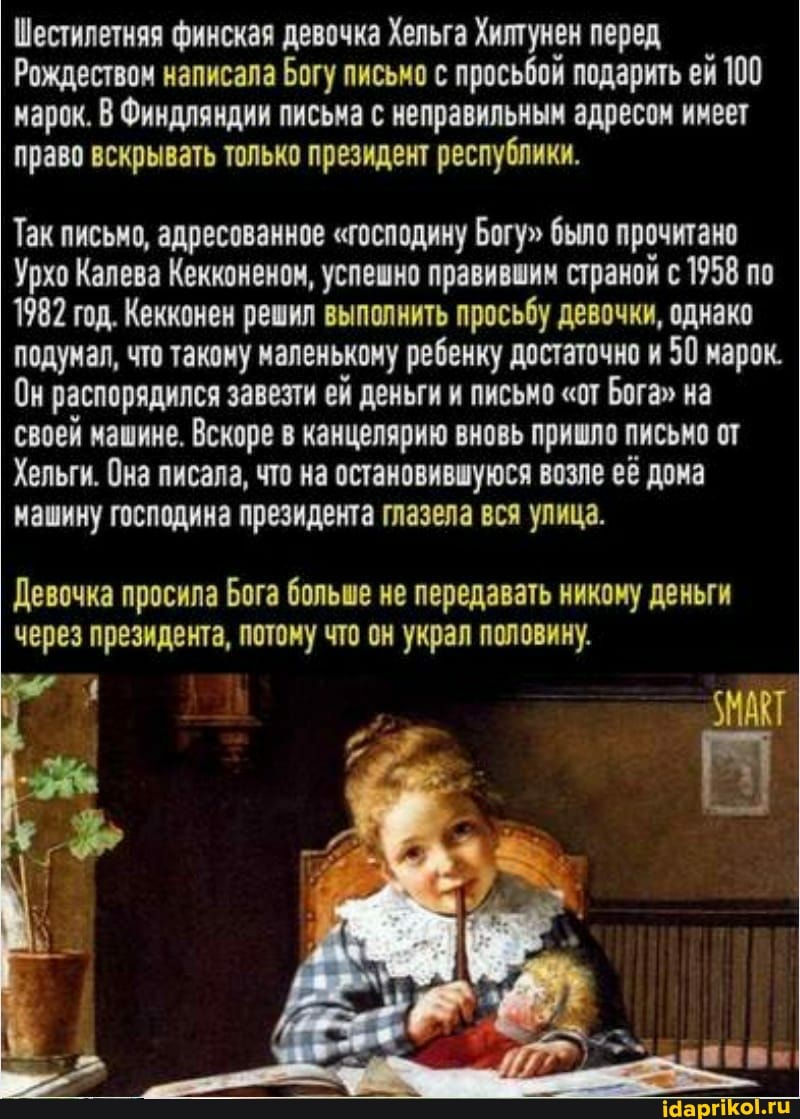 Шестилетняя финская девочка Хельга Хилтунен перед
Рождеством написала Богу письмо с просьбой подарить ей 100 арок. В Финдляндии письма с неправильным адресом имеет право вскрывать только президент республики.
Так письмо, адресованное "господину Богу" было прочитано
Урхо Калева Кекконеном, успешно правившим страной с 1958 по
1982 год. Кекконен решил выполнить просьбу девочки, однако подумал, что такому маленькому ребенку достаточно и 50 марок.
Он распорядился завезти ей деньги и письмо "от Бога" на своей машине. Вскоре в канцелярию вновь пришло письмо от
Хельги. Она писала, что на остановившуюся возле её дома машину господина президента глазела вся улица.
Девочка просила Бога больше не передавать никому деньги через президента, потому что он украл половину.
