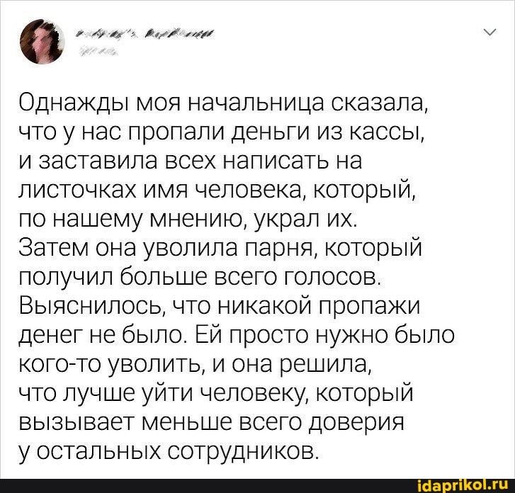 Однажды моя начальница сказала, что у нас пропали деньги из кассы, и заставила всех написать на листочках имя человека, который, по нашему мнению, украл их.
Затем она уволила парня, который получил больше всего голосов.
Выяснилось, что никакой пропажи денег не было. Ей просто нужно было кого-то уволить, и она решила,
что лучше уйти человеку, который вызывает меньше всего доверия
у остальных сотрудников.