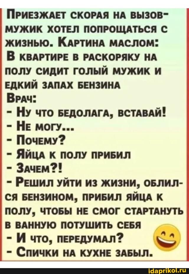 ПРИЕЗЖАЕТ СКОРАЯ НА ВЫЗОВ-
МУЖИК ХОТЕЛ ПОПРОЩАТЬСЯ С жизнью. КАРТИНА МАСЛОМ:
В КВАРТИРЕ В РАСКОРЯКУ НА ПОЛУ СИДИТ ГОЛЫЙ МУЖИК И ЕДКИЙ ЗАПАХ БЕНЗИНА
ВРАЧ:
- НУ что БЕДОЛАГА, ВСТАВАЙ!
- НЕ могу...
- Почему?
- ЯЙЦА К ПОЛУ ПРИБИЛ
- ЗАЧЕМ2!
- РЕШИЛ УЙТИ ИЗ ЖИЗНИ, ОБЛИЛ-
СЯ БЕНЗИНОМ, ПРИБИЛ ЯЙЦА К ПОЛУ, ЧТОБЫ НЕ СМОГ СТАРТАНУТЬ В ВАННУЮ ПОТУШИТЬ СЕБЯ
- И что, ПЕРЕДУМАЛ?
- СПИЧКИ НА КУХНЕ ЗАБЫЛ.